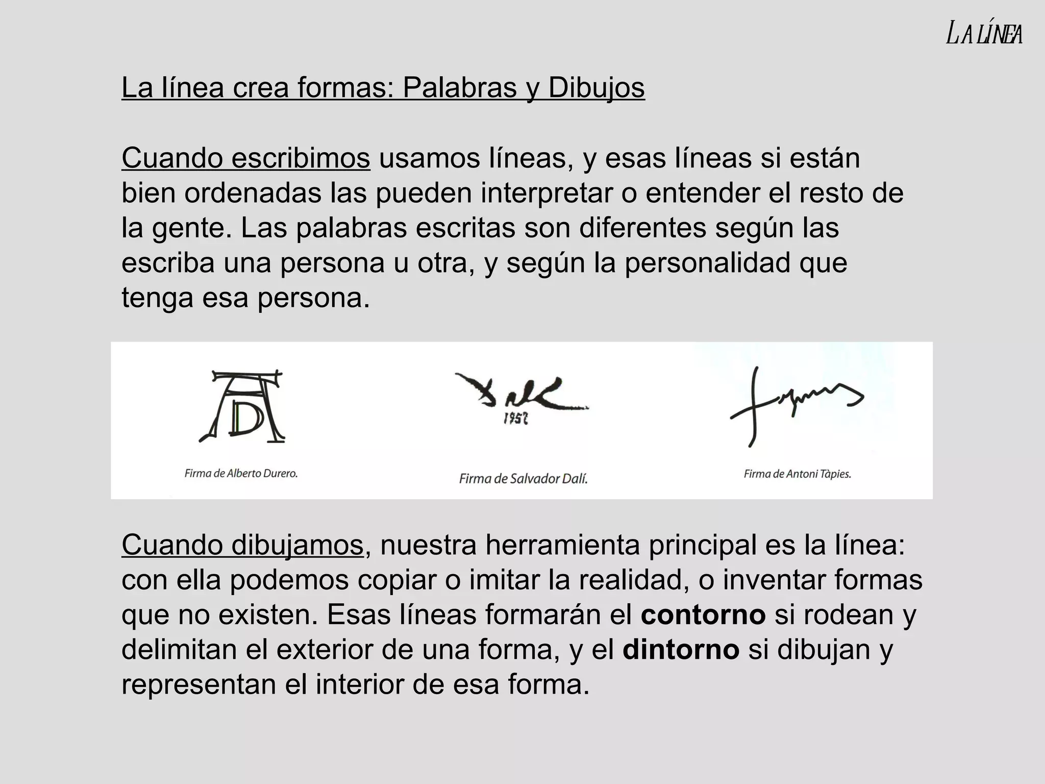 La línea crea formas: Palabras y Dibujos Cuando escribimos  usamos líneas, y esas líneas si están bien ordenadas las pueden interpretar o entender el resto de la gente. Las palabras escritas son diferentes según las escriba una persona u otra, y según la personalidad que tenga esa persona. Cuando dibujamos , nuestra herramienta principal es la línea: con ella podemos copiar o imitar la realidad, o inventar formas que no existen. Esas líneas formarán el  contorno  si rodean y delimitan el exterior de una forma, y el  dintorno  si dibujan y representan el interior de esa forma. La línea 