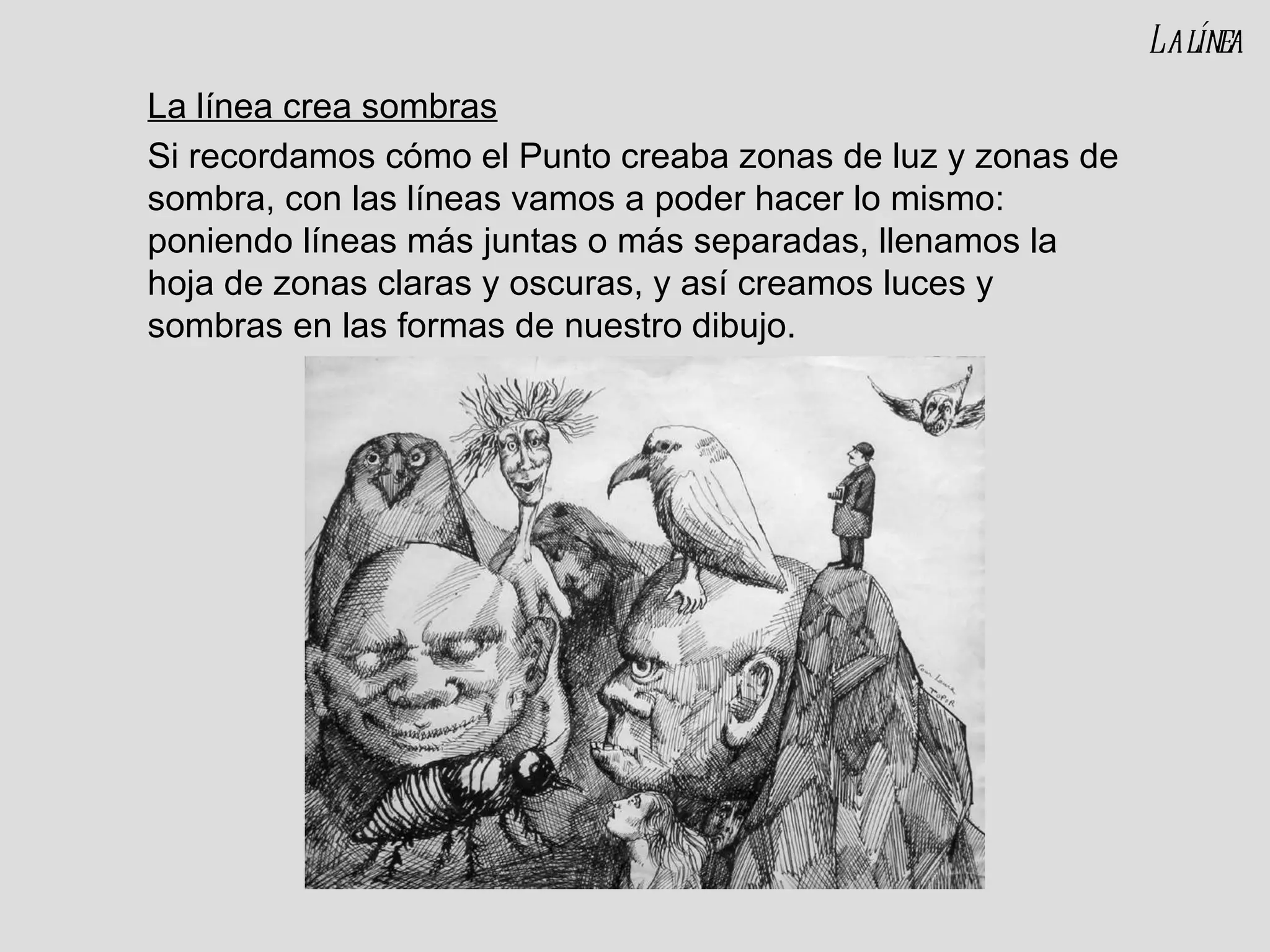 La línea crea sombras Si recordamos cómo el Punto creaba zonas de luz y zonas de sombra, con las líneas vamos a poder hacer lo mismo: poniendo líneas más juntas o más separadas, llenamos la hoja de zonas claras y oscuras, y así creamos luces y sombras en las formas de nuestro dibujo. La línea 