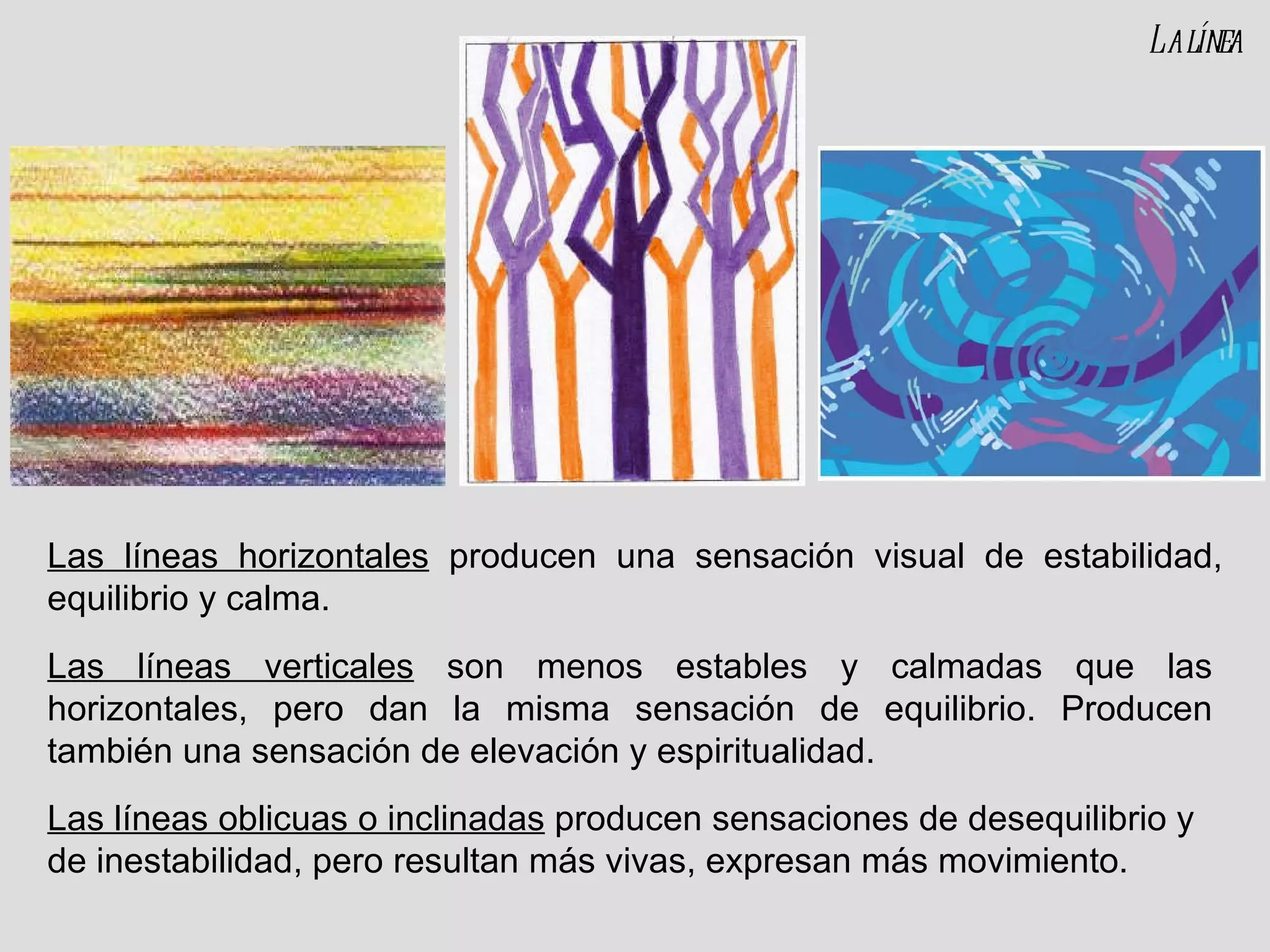 Las líneas horizontales  producen una sensación visual de estabilidad, equilibrio y calma. Las líneas verticales  son menos estables y calmadas que las horizontales, pero dan la misma sensación de equilibrio. Producen también una sensación de elevación y espiritualidad. La línea Las líneas oblicuas o inclinadas  producen sensaciones de desequilibrio y de inestabilidad, pero resultan más vivas, expresan más movimiento. 