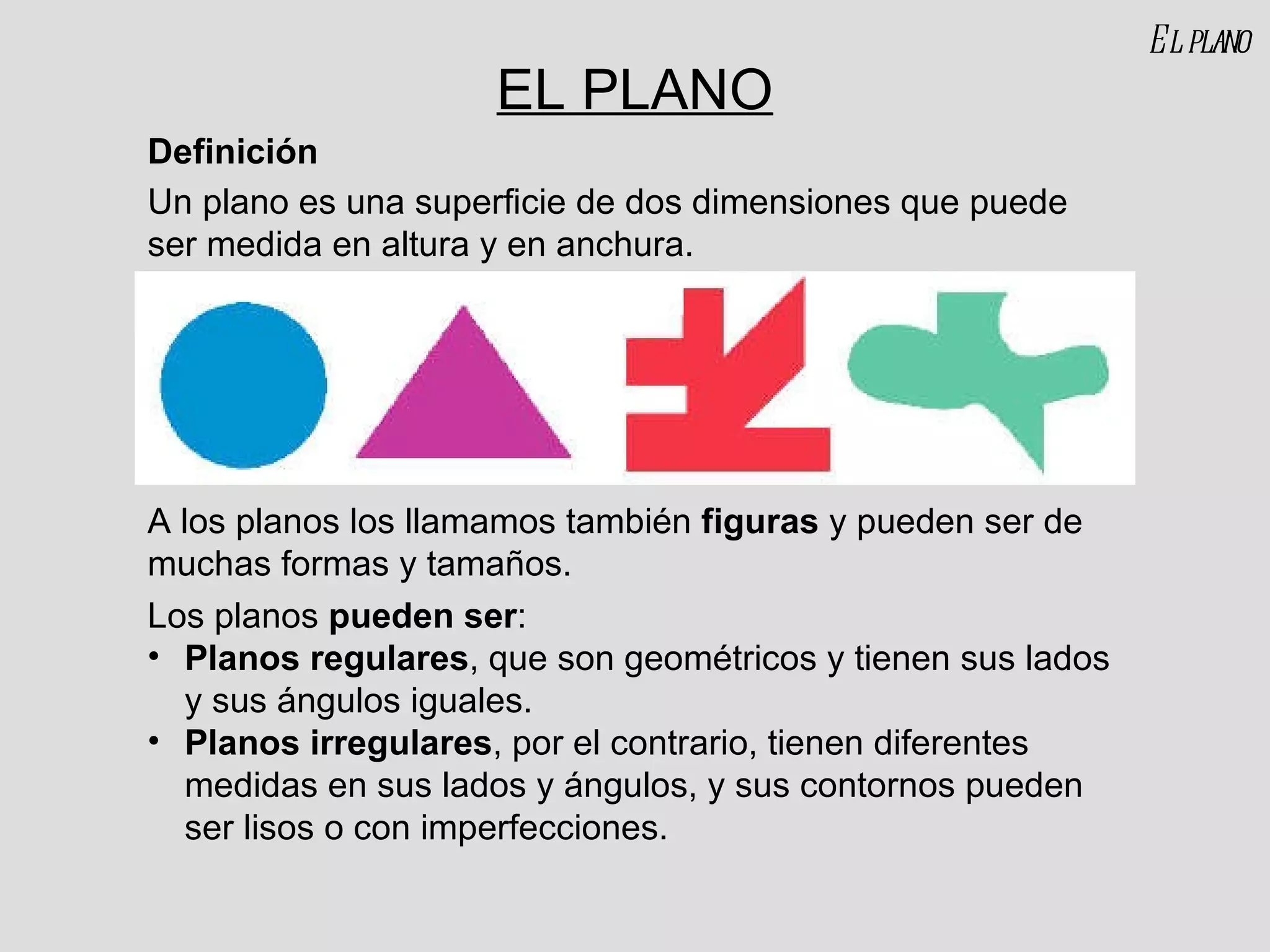 EL PLANO Un plano es una superficie de dos dimensiones que puede ser medida en altura y en anchura. A los planos los llamamos también  figuras  y pueden ser de muchas formas y tamaños. Definición Los planos  pueden ser : Planos regulares , que son geométricos y tienen sus lados y sus ángulos iguales. Planos irregulares , por el contrario, tienen diferentes medidas en sus lados y ángulos, y sus contornos pueden ser lisos o con imperfecciones. El plano 