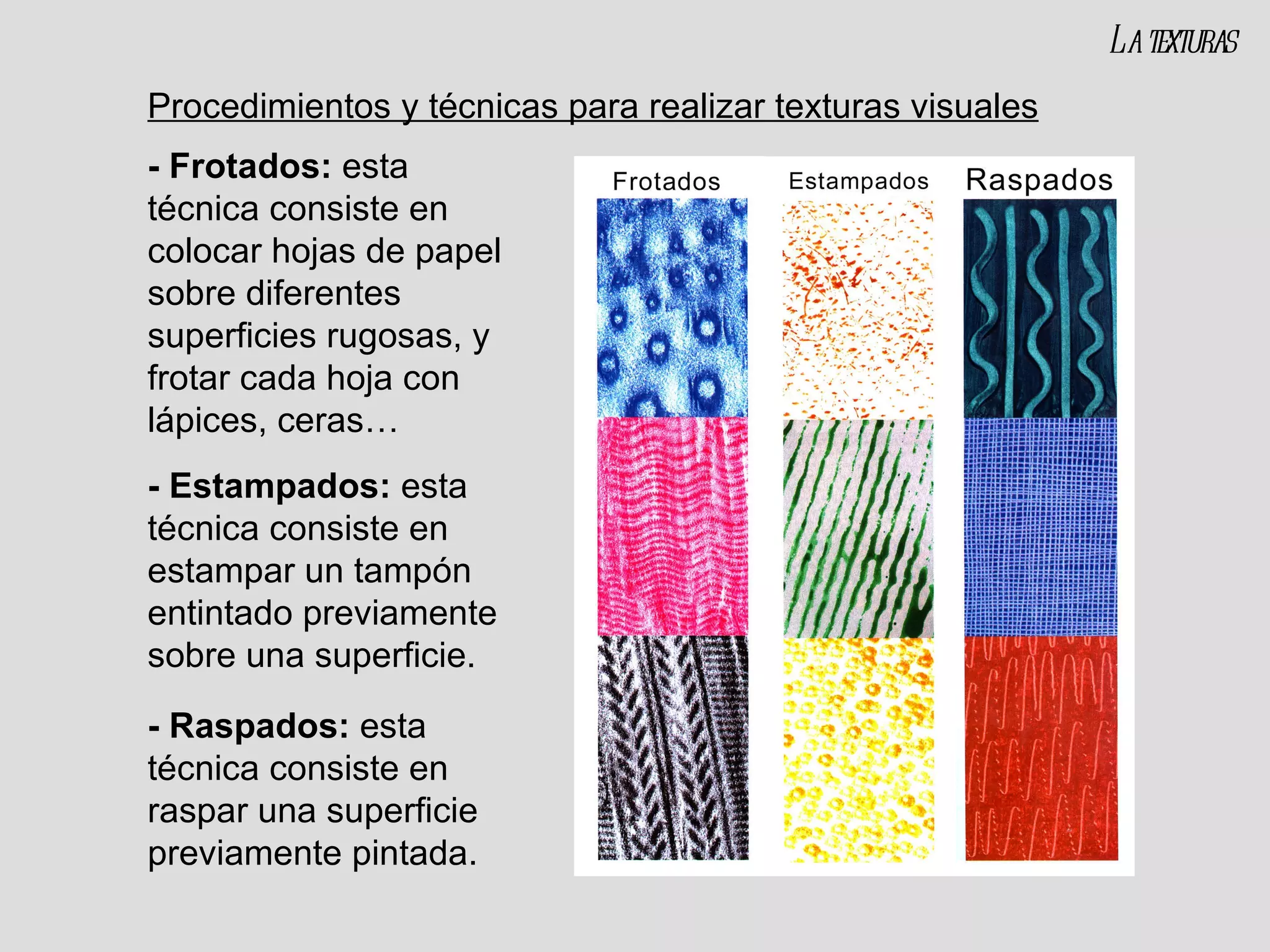 Procedimientos y técnicas para realizar texturas visuales - Frotados:  esta técnica consiste en colocar hojas de papel sobre diferentes superficies rugosas, y frotar cada hoja con lápices, ceras… - Estampados:  esta técnica consiste en estampar un tampón entintado previamente sobre una superficie. - Raspados:  esta técnica consiste en raspar una superficie previamente pintada. La texturas 