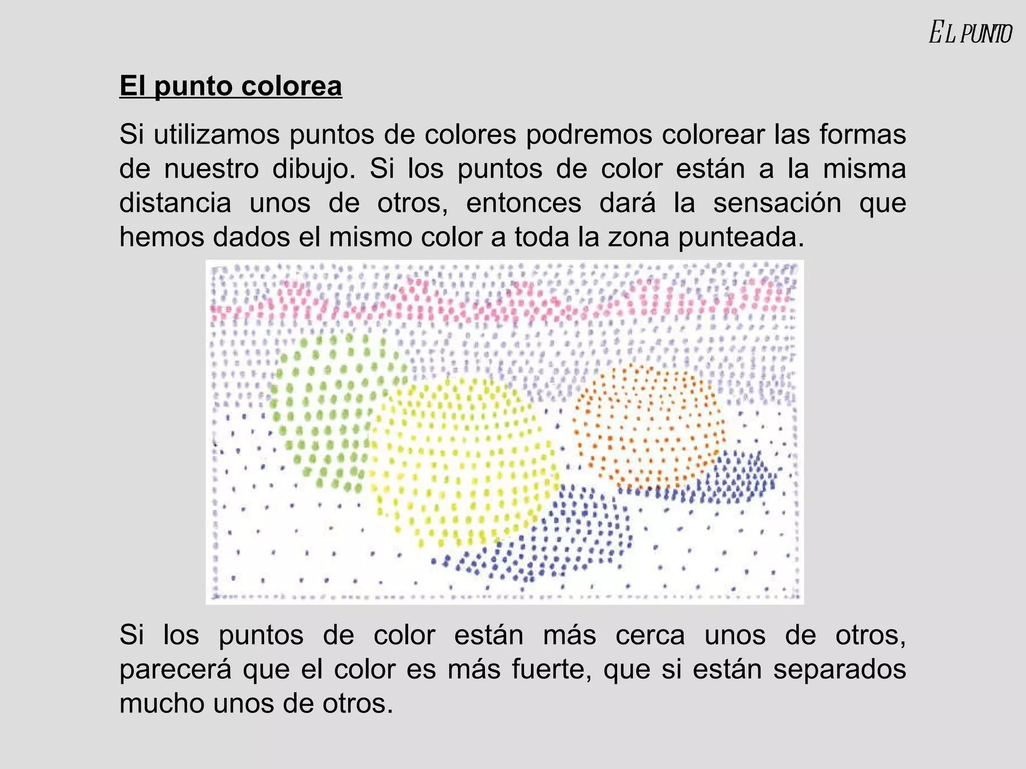 El punto colorea Si utilizamos puntos de colores podremos colorear las formas de nuestro dibujo. Si los puntos de color están a la misma distancia unos de otros, entonces dará la sensación que hemos dados el mismo color a toda la zona punteada. Si los puntos de color están más cerca unos de otros, parecerá que el color es más fuerte, que si están separados mucho unos de otros. El punto 