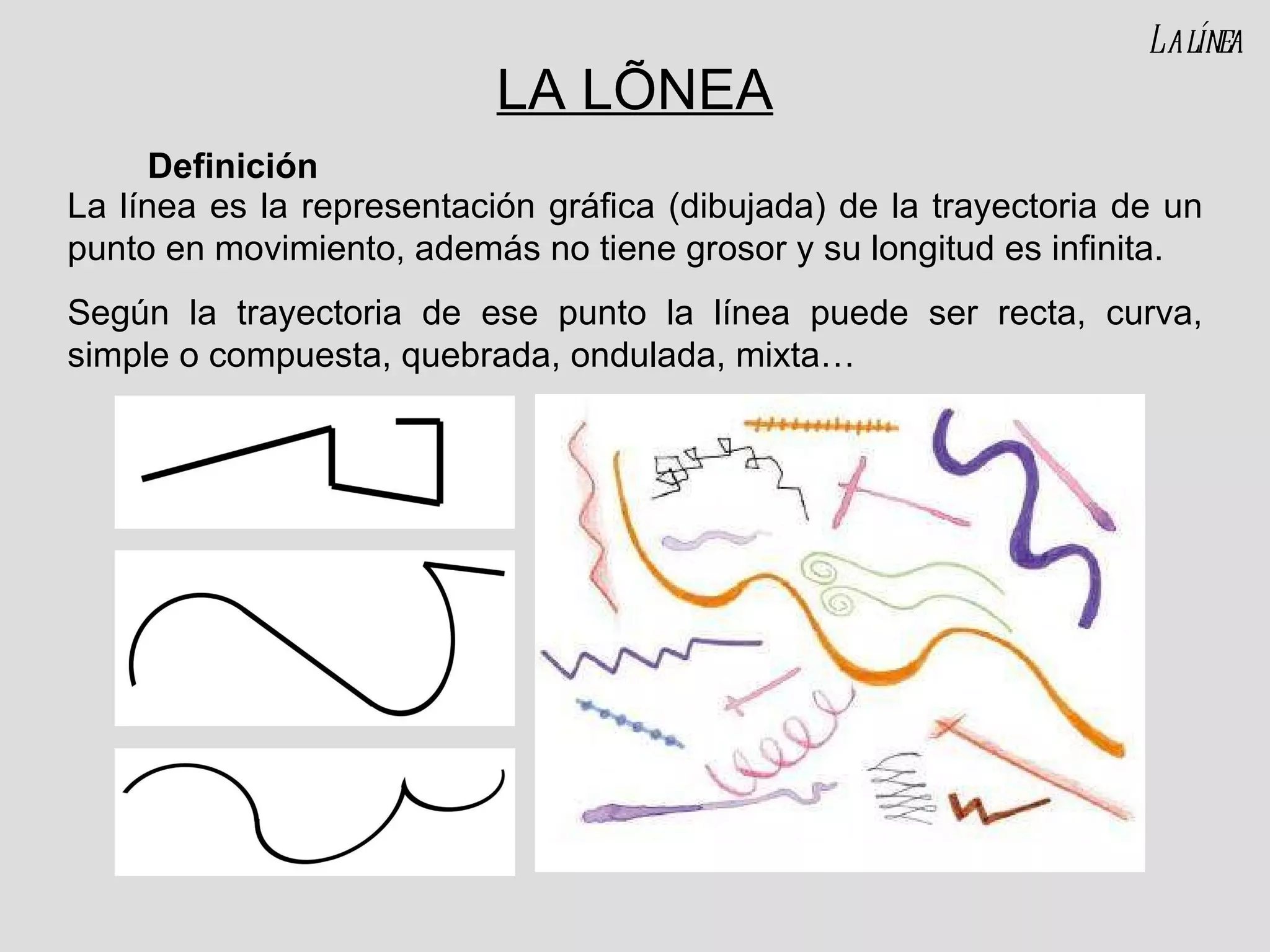 LA LÍNEA La línea es la representación gráfica (dibujada) de la trayectoria de un punto en movimiento, además no tiene grosor y su longitud es infinita. Según la trayectoria de ese punto la línea puede ser recta, curva, simple o compuesta, quebrada, ondulada, mixta… Definición La línea 