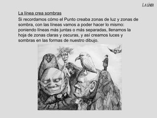 La línea crea sombras Si recordamos cómo el Punto creaba zonas de luz y zonas de sombra, con las líneas vamos a poder hacer lo mismo: poniendo líneas más juntas o más separadas, llenamos la hoja de zonas claras y oscuras, y así creamos luces y sombras en las formas de nuestro dibujo. La línea 