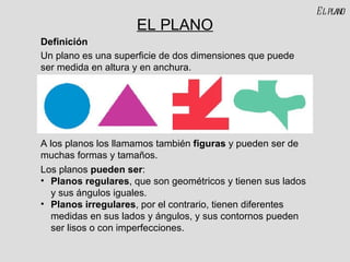 EL PLANO Un plano es una superficie de dos dimensiones que puede ser medida en altura y en anchura. A los planos los llamamos también  figuras  y pueden ser de muchas formas y tamaños. Definición Los planos  pueden ser : Planos regulares , que son geométricos y tienen sus lados y sus ángulos iguales. Planos irregulares , por el contrario, tienen diferentes medidas en sus lados y ángulos, y sus contornos pueden ser lisos o con imperfecciones. El plano 