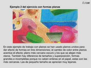 El plano En este ejemplo de trabajo con planos se han usado planos unidos para dar efecto de formas en tres dimensiones; el cambio de color entre planos acentúa el efecto; plano más cercano oscuro y los que se alejan más claros. También hay diferencia de tamaños y superposición, formas grandes e incompletas porque no caben enteras en el papel, estas son las más cercanas. Las de pequeño tamaño se aprecian muy lejanas. Ejemplo 2 del ejercicio con formas planas 
