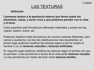 LAS TEXTURAS Llamamos textura a la apariencia externa que tienen todos los elementos, cosas, y seres vivos y que podemos percibir con la vista y el tacto. Cada superficie está formada por diferentes materiales y puede ser lisa, rugosa, áspera, suave, etc. Podemos clasificar todas las texturas de muchas maneras diferentes, pero vamos a quedarnos con las dos clasificaciones más importantes: en primer lugar podemos clasificar las texturas según si las ha creado el hombre o no, en  texturas naturales  y  texturas artificiales . En segundo lugar podemos clasificar las texturas según el sentido con que se perciban, si las percibimos a través de la vista serán  texturas visuales , y si las percibimos por medio del tacto serán  texturas táctiles .  Definición La texturas 