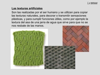 Las texturas artificiales Son las realizadas por el ser humano y se utilizan para copiar las texturas naturales, para decorar o transmitir sensaciones plásticas, y para cumplir funciones útiles, como por ejemplo la textura del asa de una jarra de agua que sirve para que no se nos resbale de las manos. La texturas 