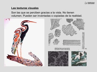 Las texturas visuales Son las que se perciben gracias a la vista. No tienen volumen. Pueden ser inventadas o copiadas de la realidad. La texturas 