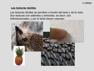 Las texturas táctiles Las texturas táctiles se perciben a través del tacto y de la vista. Son texturas con salientes y entrantes, es decir, son tridimensionales, y por lo tanto tienen volumen. La texturas 