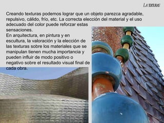 La texturas Creando texturas podemos lograr que un objeto parezca agradable, repulsivo, cálido, frío, etc. La correcta elección del material y el uso adecuado del color puede reforzar estas sensaciones. En arquitectura, en pintura y en escultura, la valoración y la elección de las texturas sobre los materiales que se manipulan tienen mucha importancia y pueden influir de modo positivo o negativo sobre el resultado visual final de cada obra. 