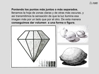 Poniendo los puntos más juntos o más separados , llenamos la hoja de zonas claras y de otras más oscuras, y así transmitimos la sensación de que la luz ilumina esa imagen más por un lado que por el otro. De esta manera  conseguimos dar volumen  a una forma o figura . El punto 