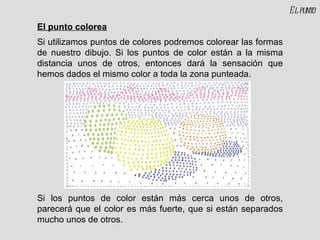 El punto colorea Si utilizamos puntos de colores podremos colorear las formas de nuestro dibujo. Si los puntos de color están a la misma distancia unos de otros, entonces dará la sensación que hemos dados el mismo color a toda la zona punteada. Si los puntos de color están más cerca unos de otros, parecerá que el color es más fuerte, que si están separados mucho unos de otros. El punto 