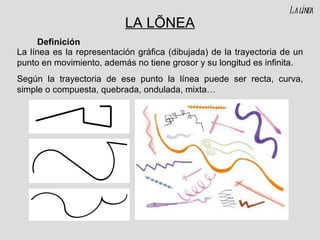 LA LÍNEA La línea es la representación gráfica (dibujada) de la trayectoria de un punto en movimiento, además no tiene grosor y su longitud es infinita. Según la trayectoria de ese punto la línea puede ser recta, curva, simple o compuesta, quebrada, ondulada, mixta… Definición La línea 