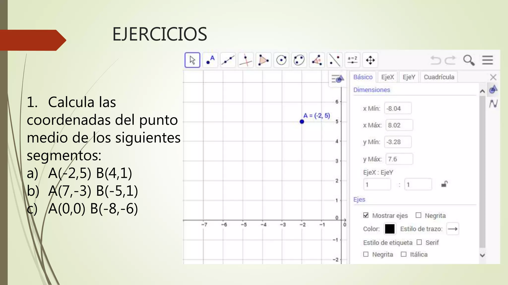 EJERCICIOS
1. Calcula las
coordenadas del punto
medio de los siguientes
segmentos:
a) A(-2,5) B(4,1)
b) A(7,-3) B(-5,1)
c) A(0,0) B(-8,-6)
 
