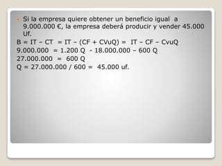  Si la empresa quiere obtener un beneficio igual a
9.000.000 €, la empresa deberá producir y vender 45.000
Uf.
B = IT – CT = IT – (CF + CVuQ) = IT – CF – CvuQ
9.000.000 = 1.200 Q - 18.000.000 – 600 Q
27.000.000 = 600 Q
Q = 27.000.000 / 600 = 45.000 uf.
 