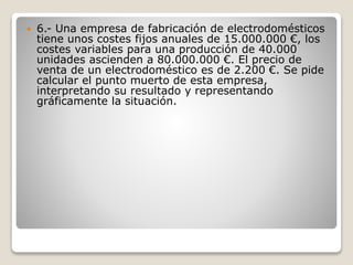  6.- Una empresa de fabricación de electrodomésticos
tiene unos costes fijos anuales de 15.000.000 €, los
costes variables para una producción de 40.000
unidades ascienden a 80.000.000 €. El precio de
venta de un electrodoméstico es de 2.200 €. Se pide
calcular el punto muerto de esta empresa,
interpretando su resultado y representando
gráficamente la situación.
 
