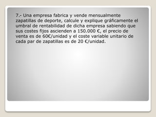7.- Una empresa fabrica y vende mensualmente
zapatillas de deporte, calcule y explique gráficamente el
umbral de rentabilidad de dicha empresa sabiendo que
sus costes fijos ascienden a 150.000 €, el precio de
venta es de 60€/unidad y el coste variable unitario de
cada par de zapatillas es de 20 €/unidad.
 
