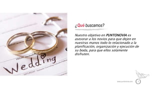 www.puntonovia.com 3
¿Qué buscamos?
Nuestro objetivo en PUNTONOVIA es
asesorar a los novios para que dejen en
nuestras manos todo lo relacionado a la
planificación, organización y ejecución de
su boda, para que ellos solamente
disfruten.
 