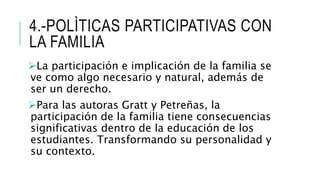 4.-POLÌTICAS PARTICIPATIVAS CON
LA FAMILIA
La participación e implicación de la familia se
ve como algo necesario y natural, además de
ser un derecho.
Para las autoras Gratt y Petreñas, la
participación de la familia tiene consecuencias
significativas dentro de la educación de los
estudiantes. Transformando su personalidad y
su contexto.