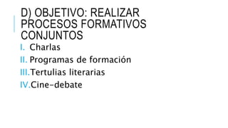 D) OBJETIVO: REALIZAR
PROCESOS FORMATIVOS
CONJUNTOS
I. Charlas
II. Programas de formación
III.Tertulias literarias
IV.Cine-debate