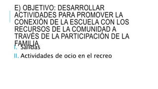 E) OBJETIVO: DESARROLLAR
ACTIVIDADES PARA PROMOVER LA
CONEXIÓN DE LA ESCUELA CON LOS
RECURSOS DE LA COMUNIDAD A
TRAVÉS DE LA PARTICIPACIÓN DE LA
FAMILIAI. Salidas
II. Actividades de ocio en el recreo