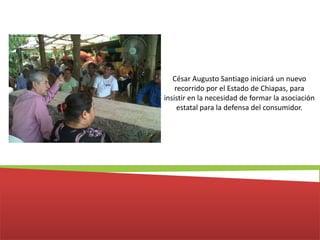 César Augusto Santiago iniciará un nuevo recorrido por el Estado de Chiapas, para insistir en la necesidad de formar la asociación estatal para la defensa del consumidor. 