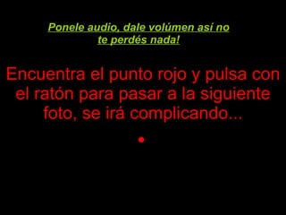 Encuentra el punto rojo y pulsa con el ratón para pasar a la siguiente foto, se irá complicando ... Ponele audio, dale volúmen así no te perdés nada! 