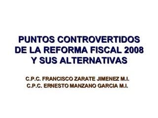 PUNTOS CONTROVERTIDOS DE LA REFORMA FISCAL 2008 Y SUS ALTERNATIVAS C.P.C. FRANCISCO ZARATE JIMENEZ M.I. C.P.C. ERNESTO MANZANO GARCIA M.I. 