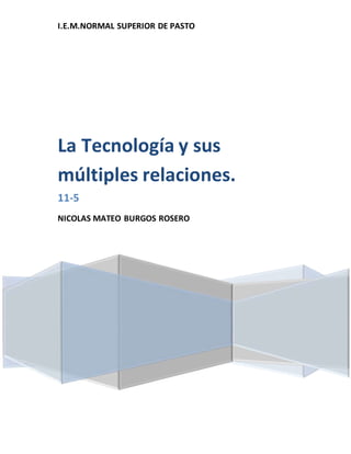 I.E.M.NORMAL SUPERIOR DE PASTO
La Tecnología y sus
múltiples relaciones.
11-5
NICOLAS MATEO BURGOS ROSERO
 