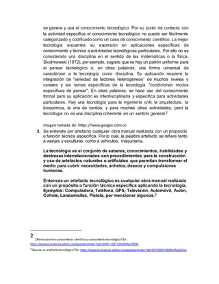 se genera y usa el conocimiento tecnológico. Por su punto de contacto con
la actividad específica el conocimiento tecnológico no puede ser fácilmente
categorizado y codificado como un caso de conocimiento científico. La mejor
tecnología encuentra su expresión en aplicaciones específicas de
conocimiento y técnica a actividades tecnológicas particulares. Por ello no es
considerada una disciplina en el sentido de las matemáticas o la física.
Skolimowski (1972), por ejemplo, sugiere que no hay un patrón uniforme para
el pensar tecnológico o, en otras palabras, una forma universal de
caracterizar a la tecnología como disciplina. Su aplicación requiere la
integración de “variedad de factores heterogéneos” de muchos niveles y
canales y las ramas específicas de la tecnología "condicionan modos
específicos de pensar". En otras palabras, se hace uso del conocimiento
formal pero su aplicación es interdisciplinaria y específica para actividades
particulares. Hay una tecnología para la ingeniería civil, la arquitectura, la
bioquímica, la cría de cerdos, y para muchas otras actividades, pero la
tecnología no es una disciplina coherente en un sentido general.2
Imagen tomada de: https://www.google.com.co
3. Se entiende por artefacto cualquier obra manual realizada con un propósito
o función técnica específica. Por lo cual, la palabra artefacto se refiere tanto
a vasijas y esculturas como a vehículos, maquinaria.
La tecnología es el conjunto de saberes, conocimientos, habilidades y
destrezas interrelacionados con procedimientos para la construcción
y uso de artefactos naturales o artificiales que permitan transformar el
medio para cubrir necesidades, anhelos, deseos y compulsiones
humanas.
Entonces un artefacto tecnológico es cualquier obra manual realizada
con un propósito o función técnica específica aplicando la tecnología.
Ejemplos: Computadora, Teléfono, GPS, Televisión, Automóvil, Avión,
Cohete, Lanzamisiles, Pistola, por mencionar algunos.3
2
Diferencia entre conocimiento científico y conocimiento tecnológico? En:
https://espanol.answers.yahoo.com/question/index?qid=20091129112926AAaVRCW
3
Que es un artefacto tecnológico? En: https://espanol.answers.yahoo.com/question/index?qid=20130201085624AAq2Von
 