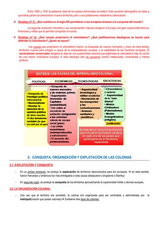 Entre 1800 y 1914 la población total de los países dominantes se triplicó. Este aumento demográfico se debe a
        que estos países se anexionaron nuevos territorios junto a sus poblaciones mediante la colonización.

   Sintetiza (nº 3): ¿Qué cambios en el siglo XIX permitieron a los europeos lanzarse a la conquista del mundo?

                 La segunda revolución industrial y sus consecuentes mejoras otorgaron a Europa una gran superioridad técnica,
        financiera y militar que le permitió conquistar el mundo.

   Sintetiza (nº 4): ¿Qué causas propiciaron el colonialismo? ¿Qué justificaciones ideológicas se hacían para
    defender la colonización? ¿Quién se opuso?

                   Las causas que propiciaron el colonialismo fueron: la búsqueda de nuevos mercados y mano de obra barata;
        territorios nuevos para emigrar a causa de la sobrepoblación europea; y la estabilidad de las fronteras europeas. El
        nacionalismo conservador abogaba la idea de una superioridad nacional que legitimaba el colonialismo bajo la noción
        de una misión civilizadora europea. A esta ideología sólo se opusieron ciertos intelectuales, sindicalistas y líderes
        políticos.




                2- CONQUISTA, ORGANIZACIÓN Y EXPLOTACIÓN DE LAS COLONIAS

2.1- EXPLOTACIÓN Y CONQUISTA

    -    En un primer momento, se produjo la exploración de territorios desconocidos para los europeos  en este sentido,
         fueron franceses y británicos los más entregados a esta causa (destacaron Livingstone o Stanley)

    -    En segundo lugar, se produjo la conquista de los territorios aprovechando la superioridad militar y técnica europea.

2.2- LA ORGANIZACIÓN COLONIAL

    -    Una vez que el territorio era sometido, la colonia era organizada para ser controlada y administrada por               la
         metrópoli(nación que posee colonias) Existieron tres tipos de colonias:
 