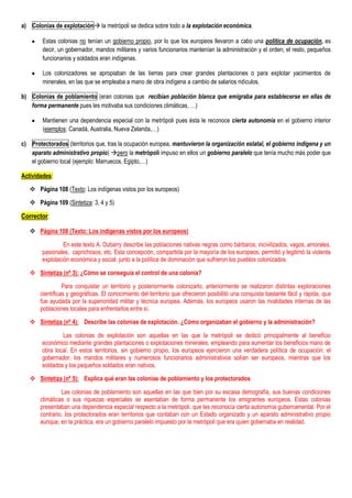 a) Colonias de explotación la metrópoli se dedica sobre todo a la explotación económica.

        Estas colonias no tenían un gobierno propio, por lo que los europeos llevaron a cabo una política de ocupación, es
        decir, un gobernador, mandos militares y varios funcionarios mantenían la administración y el orden; el resto, pequeños
        funcionarios y soldados eran indígenas.

        Los colonizadores se apropiaban de las tierras para crear grandes plantaciones o para explotar yacimientos de
        minerales, en las que se empleaba a mano de obra indígena a cambio de salarios ridículos.

b) Colonias de poblamiento (eran colonias que recibían población blanca que emigraba para establecerse en ellas de
   forma permanente pues les motivaba sus condiciones climáticas, …)

        Mantienen una dependencia especial con la metrópoli pues ésta le reconoce cierta autonomía en el gobierno interior
        (ejemplos: Canadá, Australia, Nueva Zelanda,…)

c) Protectorados (territorios que, tras la ocupación europea, mantuvieron la organización estatal, el gobierno indígena y un
   aparato administrativo propio) pero la metrópoli impuso en ellos un gobierno paralelo que tenía mucho más poder que
   el gobierno local (ejemplo: Marruecos, Egipto,…)

Actividades:

    Página 108 (Texto: Los indígenas vistos por los europeos)

    Página 109 (Sintetiza: 3, 4 y 5)

Corrector:

    Página 108 (Texto: Los indígenas vistos por los europeos)

                 En este texto A. Dubarry describe las poblaciones nativas negras como bárbaros, incivilizados, vagos, amorales,
        pasionales, caprichosos, etc. Esta concepción, compartida por la mayoría de los europeos, permitió y legitimó la violenta
        explotación económica y social, junto a la política de dominación que sufrieron los pueblos colonizados.

    Sintetiza (nº 3): ¿Cómo se conseguía el control de una colonia?

                 Para conquistar un territorio y posteriormente colonizarlo, anteriormente se realizaron distintas exploraciones
       científicas y geográficas. El conocimiento del territorio que ofrecieron posibilitó una conquista bastante fácil y rápida, que
       fue ayudada por la superioridad militar y técnica europea. Además, los europeos usaron las rivalidades internas de las
       poblaciones locales para enfrentarlos entre sí.

    Sintetiza (nº 4): Describe las colonias de explotación. ¿Cómo organizaban el gobierno y la administración?

                Las colonias de explotación son aquellas en las que la metrópoli se dedicó principalmente al beneficio
        económico mediante grandes plantaciones o explotaciones minerales, empleando para aumentar los beneficios mano de
        obra local. En estos territorios, sin gobierno propio, los europeos ejercieron una verdadera política de ocupación: el
        gobernador, los mandos militares y numerosos funcionarios administrativos solían ser europeos, mientras que los
        soldados y los pequeños soldados eran nativos.

    Sintetiza (nº 5): Explica qué eran las colonias de poblamiento y los protectorados

                Las colonias de poblamiento son aquellas en las que bien por su escasa demografía, sus buenas condiciones
       climáticas o sus riquezas especiales se asentaban de forma permanente los emigrantes europeos. Estas colonias
       presentaban una dependencia especial respecto a la metrópoli, que les reconocía cierta autonomía gubernamental. Por el
       contrario, los protectorados eran territorios que contaban con un Estado organizado y un aparato administrativo propio
       aunque, en la práctica, era un gobierno paralelo impuesto por la metrópoli que era quien gobernaba en realidad.
 