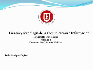 Ciencia y Tecnología de la Comunicación e Información
                           Desarrollo tecnológico
                                  Unidad I
                        Docente: Prof. Ramón Guillen




Lcda. Lenipse Espinel
 