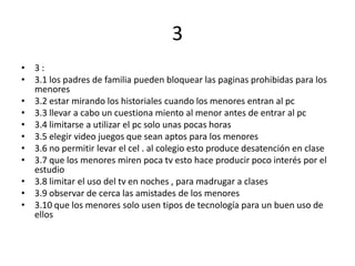 3
• 3:
• 3.1 los padres de familia pueden bloquear las paginas prohibidas para los
  menores
• 3.2 estar mirando los historiales cuando los menores entran al pc
• 3.3 llevar a cabo un cuestiona miento al menor antes de entrar al pc
• 3.4 limitarse a utilizar el pc solo unas pocas horas
• 3.5 elegir video juegos que sean aptos para los menores
• 3.6 no permitir levar el cel . al colegio esto produce desatención en clase
• 3.7 que los menores miren poca tv esto hace producir poco interés por el
  estudio
• 3.8 limitar el uso del tv en noches , para madrugar a clases
• 3.9 observar de cerca las amistades de los menores
• 3.10 que los menores solo usen tipos de tecnología para un buen uso de
  ellos
 