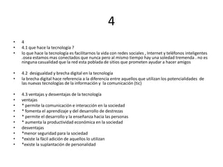 4
•   4
•   4.1 que hace la tecnología ?
•   lo que hace la tecnología es facilitarnos la vida con redes sociales , Internet y teléfonos inteligentes
    .osea estamos mas conectados que nunca pero al mismo tiempo hay una soledad tremenda . no es
    ninguna casualidad que la red esta poblada de sitios que prometen ayudar a hacer amigos

•   4.2 desigualdad y brecha digital en la tecnología
•   la brecha digital hace referencia a la diferencia entre aquellos que utilizan los potencialidades de
    las nuevas tecnologías de la información y la comunicación (tic)

•   4.3 ventajas y desventajas de la tecnología
•   ventajas
•   * permite la comunicación e interacción en la sociedad
•   * fomenta el aprendizaje y del desarrollo de destrezas
•   * permite el desarrollo y la enseñanza hacia las personas
•   * aumenta la productividad económica en la sociedad
•   desventajas
•   *menor seguridad para la sociedad
•   *existe la fácil adición de aquellos lo utilizan
•   *existe la suplantación de personalidad
 