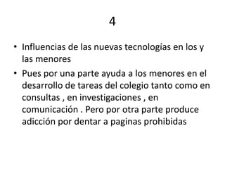 4
• Influencias de las nuevas tecnologías en los y
  las menores
• Pues por una parte ayuda a los menores en el
  desarrollo de tareas del colegio tanto como en
  consultas , en investigaciones , en
  comunicación . Pero por otra parte produce
  adicción por dentar a paginas prohibidas
 