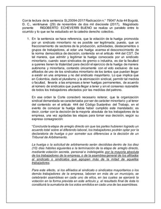 Con la lectura de la sentencia SL20094-2017 Radicación n.° 79047 Acta 44 Bogotá,
D. C., veintinueve (29) de noviembre de dos mil diecisiete (2017), Magistrado
ponente RIGOBERTO ECHEVERRI BUENO se realiza un paralelo entre lo
ocurrido y lo que se ha estudiado en la catedra derecho colectivo.
1. En la sentencia se hace referencia, que la votación de la huelga promovida
por un sindicato minoritario no es posible ser legitimada; puesto, que un
fraccionamiento de sectores de la producción, actividades, destacamentos o
grupos de trabajadores, al votar una huelga acarrea el desconocimiento de
la norma democrática de decisión, contenida en el artículo 444 del CST. De
tal manera, que admitir y legitimar la huelga convocada por un sindicato
minoritario, cuando sean sindicatos de gremio o industria, es dar la facultad
a quienes tienen la titularidad para decidir el ejercicio de la huelga de manera
autónoma y minoritaria, contando únicamente con el voto exclusivo de sus
afiliados de uno de los sindicatos minoritario de los tantos que puedan llegar
a existir en una empresa y no del sindicato mayoritario. Lo que implica que
en Colombia, dado el pluralismo y la atomización sindical, permitir tal medida
o facultad, llevaría a las empresas a tener huelgas permanentes, de acuerdo
al número de sindicatos que pueda llegar a tener y sin el consenso razonable
de todos los trabajadores afectados por las medidas del patrono.
En ese orden la Corte consideró necesario reiterar, que la organización
sindical demandada se caracterizaba por ser de carácter minoritario y al tenor
del contenido en el artículo 444 del Código Sustantivo del Trabajo, en el
evento de convocar la huelga debía haber cumplido este mandatado; es
decir, contar con la decisión de la mayoría absoluta de los trabajadores de la
empresa, una vez agotadas las etapas para tomar esa decisión, según su
expresa consagración:
“Concluida la etapa de arreglo directo sin que las partes hubieren logrado un
acuerdo total sobre el diferendo laboral, los trabajadores podrán optar por la
declaratoria de huelga o por someter sus diferencias a la decisión de un
Tribunal de Arbitramento.
La huelga o la solicitud de arbitramento serán decididas dentro de los diez
(10) días hábiles siguientes a la terminación de la etapa de arreglo directo,
mediante votación secreta, personal e indelegable, por la mayoría absoluta
de los trabajadores de la empresa, o de la asamblea general de los afiliados
al sindicato o sindicatos que agrupen más de la mitad de aquellos
trabajadores.
Para este efecto, si los afiliados al sindicato o sindicatos mayoritarios o los
demás trabajadores de la empresa, laboran en más de un municipio, se
celebrarán asambleas en cada uno de ellos, en las cuales se ejercerá la
votación en la forma prevista en este artículo y, el resultado final de ésta lo
constituirá la sumatoria de los votos emitidos en cada una de las asambleas.
 