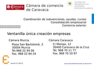 Cámara de comercio
                      de Caravaca

                     Coordinación de subvenciones, ayudas, cursos
                                        Consolidación empresarial
                                                Comercio exterior


Ventanilla única creación empresas
Cámara Murcia                         Cámara Caravaca
  Plaza San Bartolomé, 3                C/ Monjas, 12
  30004 Murcia                          30400 Caravaca de la Cruz
  Tel.968 22 94 00                      Tel. 968 70 11 77
  Fax. 968 22 94 24                     Fax. 968 70 10 97


 Versión 0.9 09/10                               www.centrodereferenciatic.es @crticnrm
 
