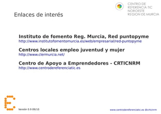Enlaces de interés



 Instituto de fomento Reg. Murcia, Red puntopyme
 http://www.institutofomentomurcia.es/web/empresarial/red-puntopyme

 Centros locales empleo juventud y mujer
 http://www.clermurcia.net/

 Centro de Apoyo a Emprendedores - CRTICNRM
 http://www.centrodereferenciatic.es




 Versión 0.9 09/10                               www.centrodereferenciatic.es @crticnrm
 