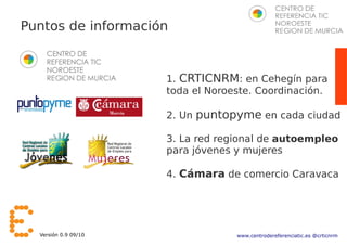 Puntos de información


                      1. CRTICNRM: en Cehegín para
                      toda el Noroeste. Coordinación.

                      2. Un puntopyme en cada ciudad

                      3. La red regional de autoempleo
                      para jóvenes y mujeres

                      4. Cámara de comercio Caravaca




  Versión 0.9 09/10                www.centrodereferenciatic.es @crticnrm
 