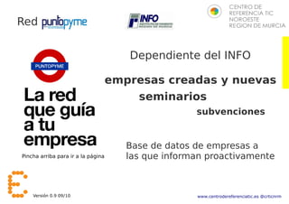 Red


                                       Dependiente del INFO

                                    empresas creadas y nuevas
                                         seminarios
                                                     subvenciones


                                       Base de datos de empresas a
Pincha arriba para ir a la página      las que informan proactivamente



    Versión 0.9 09/10                                www.centrodereferenciatic.es @crticnrm
 