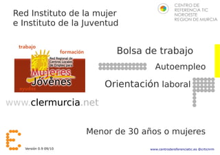 Red Instituto de la mujer
 e Instituto de la Juventud


                              Bolsa de trabajo
                                        Autoempleo

                            Orientación laboral
www.clermurcia.net


                        Menor de 30 años o mujeres
    Versión 0.9 09/10                 www.centrodereferenciatic.es @crticnrm
 