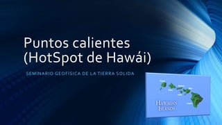 Puntos calientes
(HotSpot de Hawái)
SEMINARIO GEOFÍSICA DE LA TIERRA SOLIDA
 