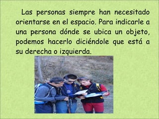 Las personas siempre han necesitado orientarse en el espacio. Para indicarle a una persona dónde se ubica un objeto, podemos hacerlo diciéndole que está a su derecha o izquierda.  
