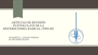 ARTÍCULO DE REVISIÓN
PUNTOS CLAVE DE LA
HISTERECTOMÍA RADICAL (TIPO III)
DR GILBERTO J. SOLANO APARICIO
R5 ONCOGINECOLOGIA
 