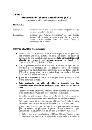 TEMA:
Protocolo de Aborto Terapéutico (PAT)
No matarás al niño en el seno materno (Didajé)
OBJETIVO:
Principal: Informar que el protocolo de aborto terapéutico es la
excusa para el aborto libre.
Secundario: Informar que “aborto terapéutico” es una falacia
porque todo aborto es matar a un niño y que trae
graves consecuencias para la salud física y
psicológica de la mujer.
PUNTOS CLAVES y frases fuerza:
• Nuestro más firme rechazo a esta norma que abre las puertas,
por primera vez en la historia del Perú, al aborto; es decir, al
asesinato de una vida humana inocente. Esta norma ministerial
además de inmoral es inconstitucional e ilegal (cfr.
Comunicado CEP, 30 de junio 2014).
• Con la presente norma el Ministerio de Salud ha ignorado la
voluntad de la mayoría de los peruanos que, en diversas
ocasiones y en multitudinarias marchas, tanto en Lima (más de
250 mil personas) como en provincias, han expresado la defensa
de la vida y el rechazo al aborto.
• ¿Qué es el aborto? Matar a un niño por nacer y dañar a una
mujer para toda la vida.
• Este protocolo ha sido el objetivo buscado por las
organizaciones abortistas radicales cuya meta es el aborto
libre.
Después de este protocolo, vendrán otras excusas ya conocidas
como el aborto por violación o por razones económicas.
En todos los países que se han aprobado este tipo de normas se
usan para que cualquiera tenga un aborto por cualquier razón.
Este protocolo ya tiene una cláusula abierta: dice “cualquier otra
patología materna que ponga en riesgo la vida de la gestante”.
¿Quién va a controlar que no haya abuso? ¿El Ministerio de salud
que ha hecho un protocolo a gusto de los abortistas? ¿El
Ministerio de la Mujer que les da empleo y promueve sus ideas?
• Es la primera norma abortista del Perú. Ollanta, Nadine y sus
ministros han tenido el privilegio de auspiciarla y premiar a
 