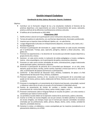 Gestión Integral Ciudadana
                   Coordinación de Arte, Cultura, Recreación, Deporte, Ciudadanía.

Objetivo:
    • Contribuir con la formación integral de los y las estudiantes mediante el fomento de las
         prácticas deportivas y de esparcimiento así como el favorecimiento del acceso, valoración,
         práctica y disfrute de las diferentes manifestaciones artísticas culturales.
    • El teléfono de la Coordinación es 2451-0950
                                                Proyecciones: 2010
    1. Desfile artístico cultural con la participación varias instituciones educativas, comunales.
    2. Torneos de ajedrez en cada distrito, con una final por departamento. Alumnado y profesorado.
    3. Impulsar que se impartan clases de Náhuatl, Ajedrez, etc. en cada Distrito.
    4. I Juegos Magisteriales Culturales en el Departamento (deportes, recreación, arte, teatro, etc.)
    5. Rondalla Magisterial
    6. Promover la participación del alumnado en juegos tradicionales en cada escuela orientados
         por el profesorado. Trompo, yoyo, capirucho, peregrina, elaborar y elevar piscuchas, Jack,
         globos etc.
    7. Promover las capacitaciones a los docentes de las escuelas que atienden equipos deportivos y
         grupos de de arte y música.
    8. Gestionar en cada centro escolar, la realización de salidas pedagógicas a museos, zoológicos,
         teatros, sitios arqueológicos, con la participación de padres, alumnos/as y docentes.
    9. Promover en cada centro escolar actividades de teatro, dramatizaciones, juegos tradicionales
         donde participen padres, alumnos/as y docentes.
    10. Promover la participación de personas de la comunidad que destaquen en un arte, cante,
         declame, grupo de danza, escriba, cuente cuentos, leyendas o incluso que narre su éxito en la
         vida. La participación de payasos (Consensuar su participación)
    11. Conformar la Red Distrital de Educación Física, Artística, Ciudadanía. De apoyo a la Red
         Departamental de Educación Física, Artística, Ciudadanía
    12. Promover exposiciones, eventos, en las escuelas con la participación de la comunidad, que
         puede ser de música, pintura, teatro, elaboración de flores, floreros y otros para dar a conocer
         su talento.
    13. Promover la investigación y el conocimiento de la historia local (escuela, comunidad), nacional
         y reflexionar sobre ella en el aula y la escuela a fin de fortalecer la identidad cultural.
    14. Eventos de presentación de recetas de comidas y comidas locales, nacionales con
         presentaciones de música folclórica, danza, cantos rondas, juegos y otros.
    15. Promover orientaciones sobre el lenguaje Nahuat en escuelas de padres y en otros eventos o
         certámenes que realice el centro escolar.
    16. Los periódicos murales deben ser la expresión creativa de los alumnos/as, padres y docentes.
    17. Insertar en el PEA, los recreos dirigidos una vez por semana. Se deben planificar la realización
         de recreos dirigidos, con tiempos mayor que el normal para ejecutar actividades recreativas
         orientadas por los profesores/as, bailes, pintura, dibujos, drama, canto, rondas, variedad de
         deportes, actividades diversas.
    18. Fomentar la visitas a la biblioteca, a veces acompañada por los maestros (considerarla en el
         planeamiento didáctico y en el PEA)
 