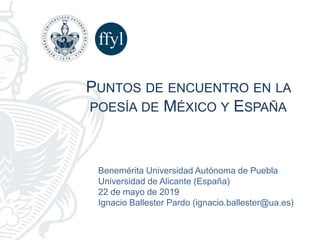 Benemérita Universidad Autónoma de Puebla
Universidad de Alicante (España)
22 de mayo de 2019
Ignacio Ballester Pardo (ignacio.ballester@ua.es)
PUNTOS DE ENCUENTRO EN LA
POESÍA DE MÉXICO Y ESPAÑA
 