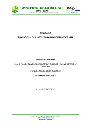 UNIVERSIDAD POPULAR DEL CESAR
                             ZEIKY - CESAR
           CONVENIO U.P.C., SENA, CÁMARA DE COMERCIO Y PROEXPORT




                                     PROGRAMA

   RED NACIONAL DE PUNTOS DE INFORMACION TURISTICA – PIT




                            ENTIDADES RELACIONADAS:

MINISTERIO DE COMERCIO, INDUSTRIA Y TURISMO - VICEMINISTERIO DE
                           TURISMO

                  FONDO DE PROMOCION TURISTICA

                           PROEXPORT COLOMBIA




                              DOCUMENTO DE TRABAJO




                 Carrera 19 # 14-78 Edif. Sena - Telefax (5) 5703106 ext. 52973
                              E-MAIL: zeiky@unicesar.edu.co
                                 Valledupar – Colombia
 